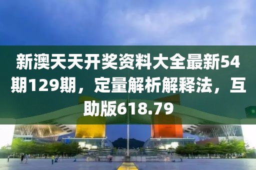 新澳天天開獎資料大全最新54期129期，定量解析解釋法，互助版618.79
