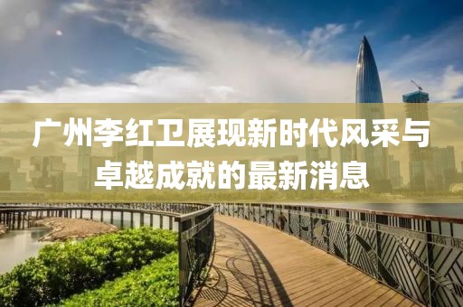 廣州李紅衛(wèi)展現(xiàn)新時(shí)代風(fēng)采與卓越成就的最新消息