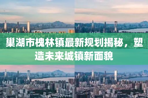 巢湖市槐林鎮(zhèn)最新規(guī)劃揭秘，塑造未來城鎮(zhèn)新面貌