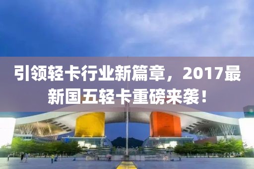 引領(lǐng)輕卡行業(yè)新篇章，2017最新國五輕卡重磅來襲！