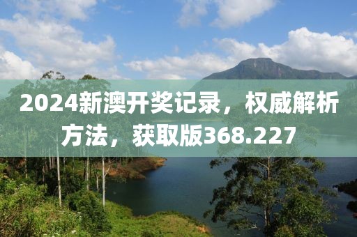 2024新澳開獎(jiǎng)記錄，權(quán)威解析方法，獲取版368.227