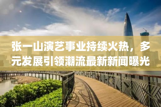 張一山演藝事業(yè)持續(xù)火熱，多元發(fā)展引領潮流最新新聞曝光