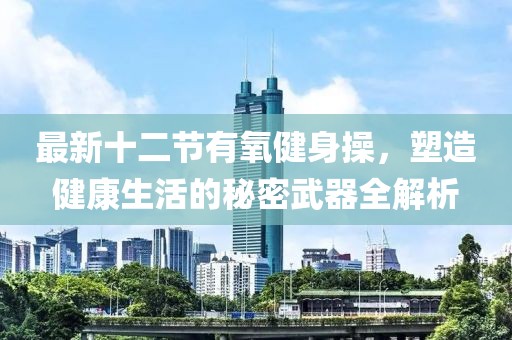 最新十二節(jié)有氧健身操，塑造健康生活的秘密武器全解析