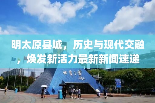 明太原縣城，歷史與現(xiàn)代交融，煥發(fā)新活力最新新聞速遞