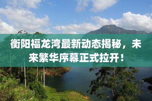 衡陽福龍灣最新動態(tài)揭秘，未來繁華序幕正式拉開！