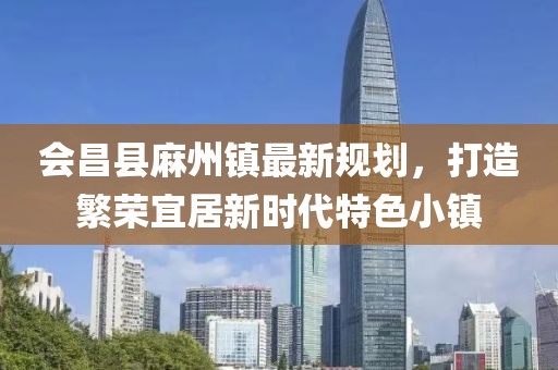 會(huì)昌縣麻州鎮(zhèn)最新規(guī)劃，打造繁榮宜居新時(shí)代特色小鎮(zhèn)