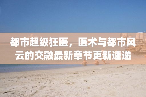 都市超級狂醫(yī)，醫(yī)術(shù)與都市風云的交融最新章節(jié)更新速遞