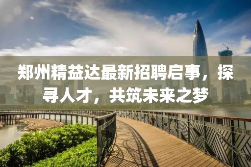 鄭州精益達最新招聘啟事，探尋人才，共筑未來之夢