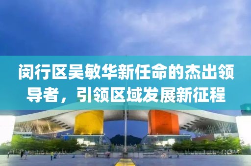 閔行區(qū)吳敏華新任命的杰出領(lǐng)導(dǎo)者，引領(lǐng)區(qū)域發(fā)展新征程