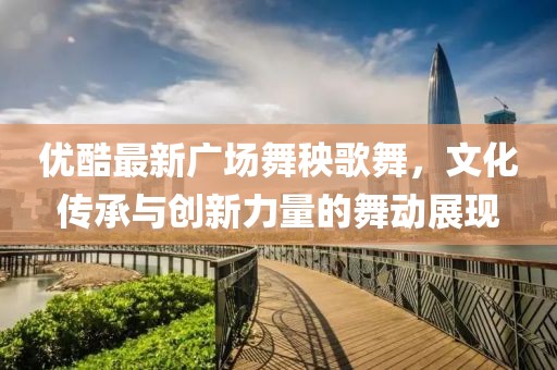 優(yōu)酷最新廣場舞秧歌舞，文化傳承與創(chuàng)新力量的舞動展現(xiàn)