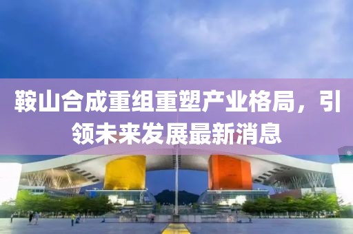 鞍山合成重組重塑產(chǎn)業(yè)格局，引領(lǐng)未來發(fā)展最新消息