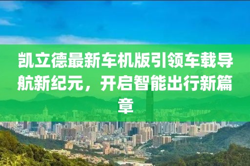 凱立德最新車機(jī)版引領(lǐng)車載導(dǎo)航新紀(jì)元，開啟智能出行新篇章
