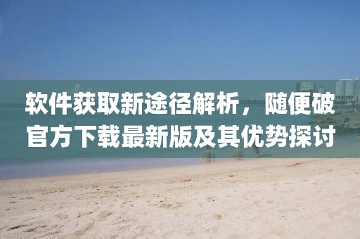 軟件獲取新途徑解析，隨便破官方下載最新版及其優(yōu)勢探討