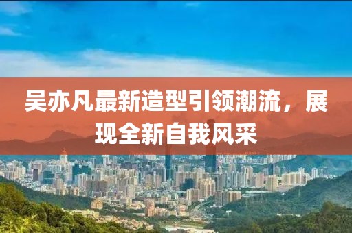 吳亦凡最新造型引領(lǐng)潮流，展現(xiàn)全新自我風(fēng)采