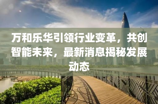 萬和樂華引領(lǐng)行業(yè)變革，共創(chuàng)智能未來，最新消息揭秘發(fā)展動態(tài)