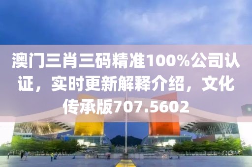 澳門(mén)三肖三碼精準(zhǔn)100%公司認(rèn)證，實(shí)時(shí)更新解釋介紹，文化傳承版707.5602
