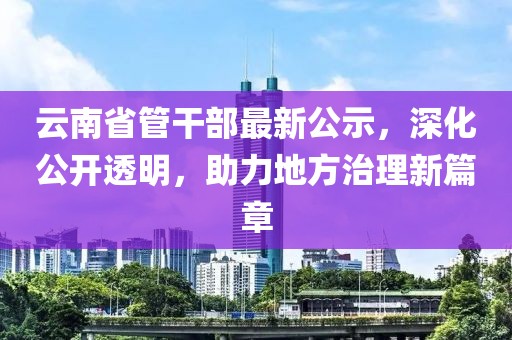 云南省管干部最新公示，深化公開(kāi)透明，助力地方治理新篇章