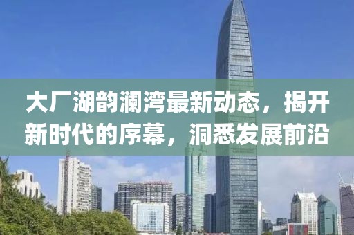 大廠湖韻瀾灣最新動(dòng)態(tài)，揭開新時(shí)代的序幕，洞悉發(fā)展前沿