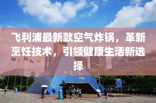飛利浦最新款空氣炸鍋，革新烹飪技術(shù)，引領(lǐng)健康生活新選擇