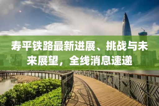 壽平鐵路最新進(jìn)展、挑戰(zhàn)與未來展望，全線消息速遞