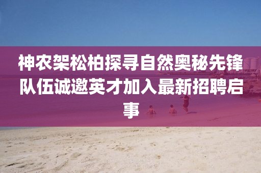 神農(nóng)架松柏探尋自然奧秘先鋒隊(duì)伍誠邀英才加入最新招聘啟事