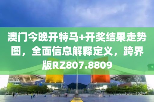 澳門今晚開特馬+開獎結果走勢圖，全面信息解釋定義，跨界版RZ807.8809
