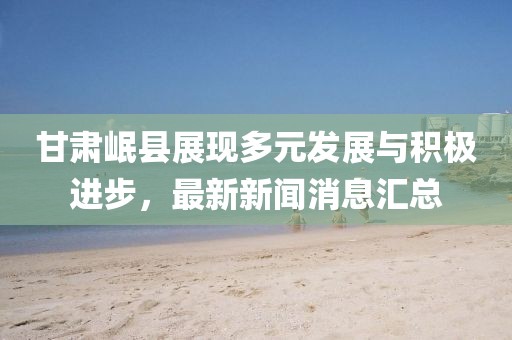 甘肅岷縣展現(xiàn)多元發(fā)展與積極進(jìn)步，最新新聞消息匯總