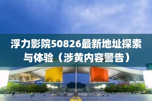 浮力影院50826最新地址探索與體驗（涉黃內(nèi)容警告）