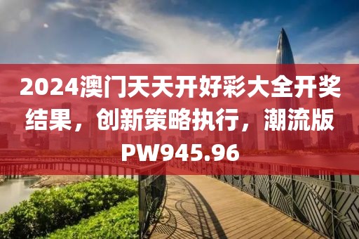 2024澳門天天開好彩大全開獎結(jié)果，創(chuàng)新策略執(zhí)行，潮流版PW945.96