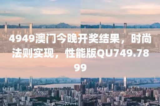 4949澳門今晚開獎(jiǎng)結(jié)果，時(shí)尚法則實(shí)現(xiàn)，性能版QU749.7899
