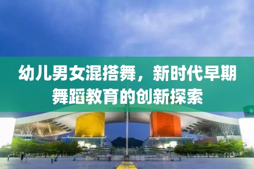 幼兒男女混搭舞，新時(shí)代早期舞蹈教育的創(chuàng)新探索