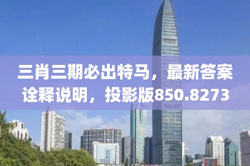 三肖三期必出特馬，最新答案詮釋說明，投影版850.8273