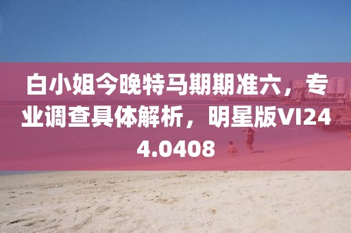 白小姐今晚特馬期期準六，專業(yè)調(diào)查具體解析，明星版VI244.0408