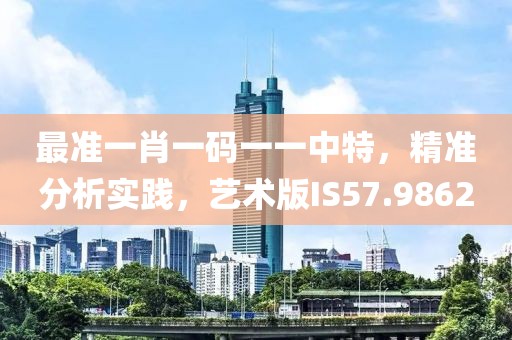 最準(zhǔn)一肖一碼一一中特，精準(zhǔn)分析實(shí)踐，藝術(shù)版IS57.9862