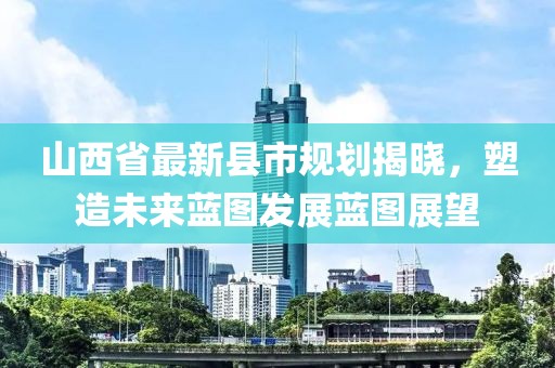 山西省最新縣市規(guī)劃揭曉，塑造未來藍(lán)圖發(fā)展藍(lán)圖展望