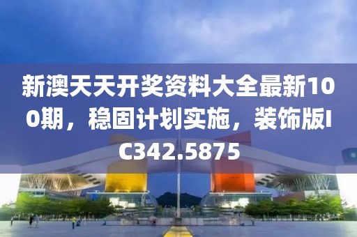 新澳天天開(kāi)獎(jiǎng)資料大全最新100期，穩(wěn)固計(jì)劃實(shí)施，裝飾版IC342.5875