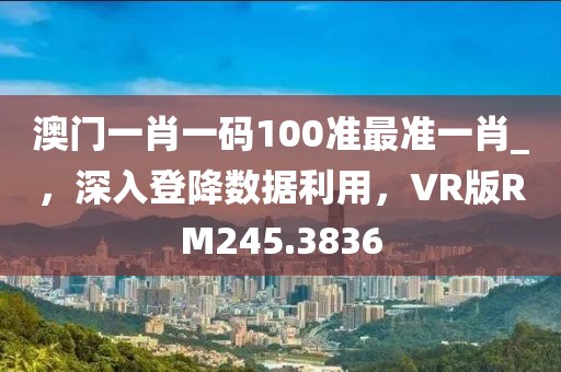 澳門一肖一碼100準最準一肖_，深入登降數(shù)據(jù)利用，VR版RM245.3836