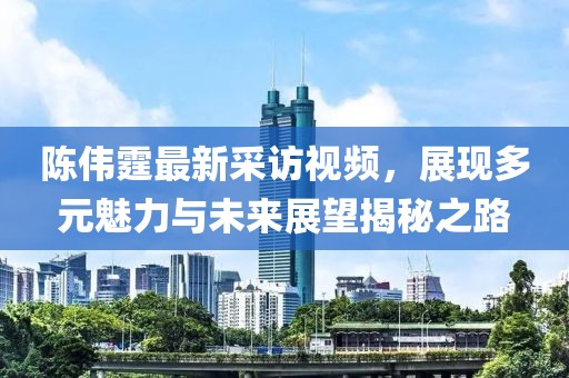 陳偉霆最新采訪視頻，展現(xiàn)多元魅力與未來(lái)展望揭秘之路
