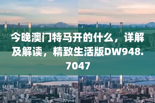 今晚澳門特馬開的什么，詳解及解讀，精致生活版DW948.7047
