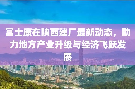 富士康在陜西建廠最新動(dòng)態(tài)，助力地方產(chǎn)業(yè)升級(jí)與經(jīng)濟(jì)飛躍發(fā)展