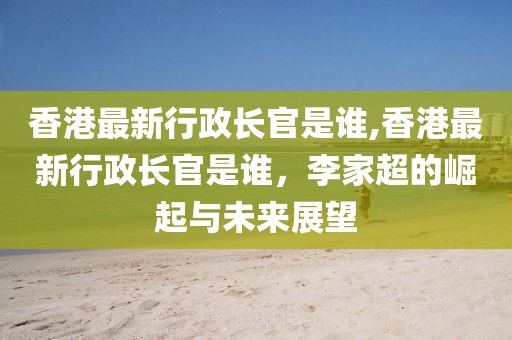 香港最新行政長(zhǎng)官是誰,香港最新行政長(zhǎng)官是誰，李家超的崛起與未來展望
