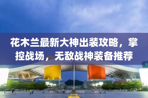 花木蘭最新大神出裝攻略，掌控戰(zhàn)場(chǎng)，無敵戰(zhàn)神裝備推薦