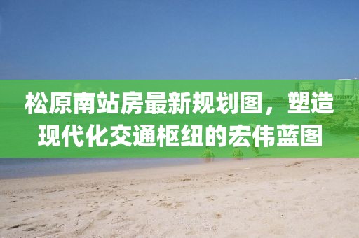 松原南站房最新規(guī)劃圖，塑造現(xiàn)代化交通樞紐的宏偉藍(lán)圖