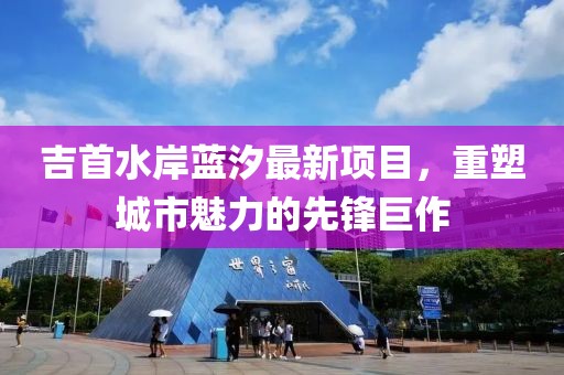 吉首水岸藍(lán)汐最新項(xiàng)目，重塑城市魅力的先鋒巨作