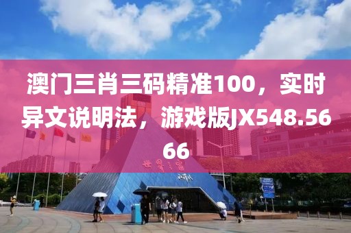 澳門三肖三碼精準(zhǔn)100，實(shí)時(shí)異文說明法，游戲版JX548.5666