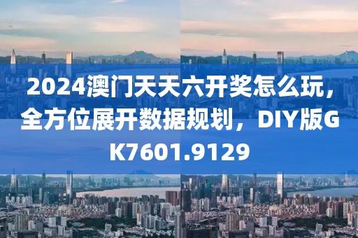 2024澳門天天六開獎(jiǎng)怎么玩，全方位展開數(shù)據(jù)規(guī)劃，DIY版GK7601.9129