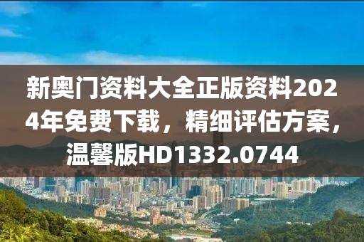 新奧門資料大全正版資料2024年免費下載，精細評估方案，溫馨版HD1332.0744