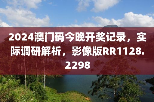 2024澳門碼今晚開獎記錄，實際調(diào)研解析，影像版RR1128.2298