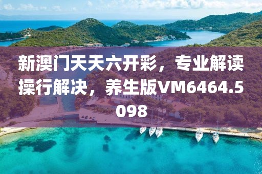 新澳門天天六開彩，專業(yè)解讀操行解決，養(yǎng)生版VM6464.5098