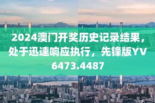 2024澳門開獎(jiǎng)歷史記錄結(jié)果，處于迅速響應(yīng)執(zhí)行，先鋒版YV6473.4487